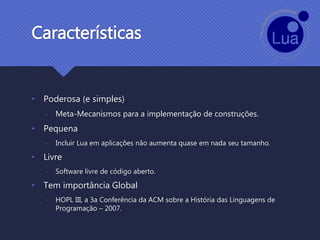 Características
• Poderosa (e simples)
- Meta-Mecanismos para a implementação de construções.
• Pequena
- Incluir Lua em aplicações não aumenta quase em nada seu tamanho.
• Livre
- Software livre de código aberto.
• Tem importância Global
- HOPL III, a 3a Conferência da ACM sobre a História das Linguagens de
Programação – 2007.
 
