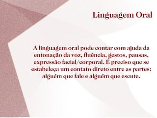 Linguagem Oral


 A linguagem oral pode contar com ajuda da
 entonação da voz, fluência, gestos, pausas,
 expressão facial/corporal. É preciso que se
estabeleça um contato direto entre as partes:
     alguém que fale e alguém que escute.
 