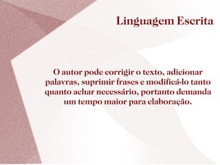 Linguagem Escrita



  O autor pode corrigir o texto, adicionar
palavras, suprimir frases e modificá-lo tanto
quanto achar necessário, portanto demanda
     um tempo maior para elaboração.
 