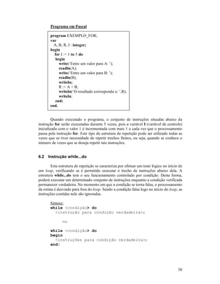 Programa em Pascal

       program EXEMPLO_FOR;
       var
         A, B, R, I : integer;
       begin
         for I := 1 to 5 do
          begin
            write(‘Entre um valor para A: ’);
            readln(A);
            write(‘Entre um valor para B: ’);
            readln(B);
            writeln;
            R := A + B;
            writeln(‘O resultado corresponde a: ’,R);
            writeln;
          end;
       end.


         Quando executado o programa, o conjunto de instruções situadas abaixo da
instrução for serão executadas durante 5 vezes, pois a variável I (variável de controle)
inicializada com o valor 1 é incrementada com mais 1 a cada vez que o processamento
passa pela instrução for. Este tipo de estrutura de repetição pode ser utilizado todas as
vezes que se tiver necessidade de repetir trechos finitos, ou seja, quando se conhece o
número de vezes que se deseja repetir tais instruções.


6.2   Instrução while...do

        Esta estrutura de repetição se caracteriza por efetuar um teste lógico no início de
um loop, verificando se é permitido executar o trecho de instruções abaixo dela. A
estrutura while...do tem o seu funcionamento controlado por condição. Desta forma,
poderá executar um determinado conjunto de instruções enquanto a condição verificada
permanecer verdadeira. No momento em que a condição se torna falsa, o processamento
da rotina é desviado para fora do loop. Sendo a condição falsa logo no início do loop, as
instruções contidas nele são ignoradas.

       Sintaxe:
       while <condição> do
          <instrução para condição verdadeira>;

               ou

       while <condição> do
       begin
         <instruções para condição verdadeira>;
       end;




                                                                                        30
 