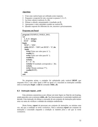 Algoritmo

       1.   Criar uma variável para ser utilizada como resposta;
       2.   Enquanto a resposta for sim, executar os passos 3, 4 e 5;
       3.   Ler dois valores (variáveis A e B);
       4.   Efetuar o cálculo, armazenando o resultado em R;
       5.   Apresentar o valor calculado contido na variável R;
       6.   Quando resposta for diferente de sim, encerrar o processamento.

       Programa em Pascal

       program EXEMPLO_WHILE_DO2;
       var
         A, B, R : integer;
         RESP : string;
       begin
         RESP := ‘SIM’;
         while (RESP = ‘SIM’) or (RESP = ‘S’) do
          begin
            write(‘Entre um valor para A: ’);
            readln(A);
            write(‘Entre um valor para B: ’);
            readln(B);
            writeln;
            R := A + B;
            writeln(‘O resultado corresponde a: ’,R);
            writeln;
            write(‘Deseja continuar ??’);
            readln(RESP);
         end;
       end.


        No programa acima, o contador foi substituído pela variável RESP, que
enquanto tiver o seu valor igual a SIM ou igual a S, executará as instruções contidas
entre as instruções begin e end do comando while...do.


6.3   Instrução repeat...until

       Esta estrutura caracteriza-se por efetuar um teste lógico no final de um looping,
sendo parecida com a estrutura while...do. Seu funcionamento é controlado também por
decisão. Esta instrução irá efetuar a execução de um conjunto de instruções pelo menos
uma vez antes de verificar a validade da condição estabelecida.

       Desta forma, repeat irá processar um conjunto de instruções, no mínimo uma
vez, até que a condição se torne verdadeira. Para a estrutura repeat um conjunto de
instruções é executado enquanto a condição se mantém falsa e até que se torne
verdadeira.



                                                                                     32
 
