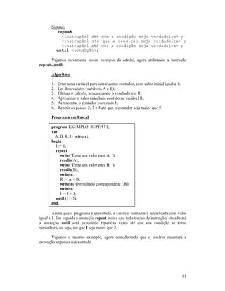 Sintaxe:
          repeat
             <instrução1 até que a condição seja verdadeira> ;
             <instrução1 até que a condição seja verdadeira> ;
             <instrução1 até que a condição seja verdadeira> ;
          until <condição>;

       Vejamos novamente nosso exemplo da adição, agora utilizando a instrução
repeat...until:

       Algoritmo

       1.   Criar uma variável para servir como contador, com valor inicial igual a 1;
       2.   Ler dois valores (variáveis A e B);
       3.   Efetuar o cálculo, armazenando o resultado em R;
       4.   Apresentar o valor calculado contido na variável R;
       5.   Acrescentar o contador com mais 1;
       6.   Repetir os passos 2, 3 e 4 até que o contador seja maior que 5.

       Programa em Pascal

       program EXEMPLO_REPEAT1;
       var
         A, B, R, I : integer;
       begin
         I := 1;
         repeat
            write(‘Entre um valor para A: ’);
            readln(A);
            write(‘Entre um valor para B: ’);
            readln(B);
            writeln;
            R := A + B;
            writeln(‘O resultado corresponde a: ’,R);
            writeln;
            I := I + 1;
         until (I > 5);
       end.

        Assim que o programa é executado, a variável contador é inicializada com valor
igual a 1. Em seguida a instrução repeat indica que todo trecho de instruções situado até
a instrução until será executado repetidas vezes até que sua condição se torne
verdadeira, ou seja, até que I seja maior que 5.

      Vejamos o mesmo exemplo, agora considerando que o usuário encerrará a
execução segundo sua vontade.




                                                                                         33
 