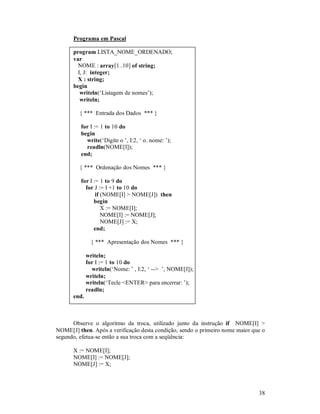 Programa em Pascal

      program LISTA_NOME_ORDENADO;
      var
        NOME : array[1..10] of string;
        I, J: integer;
        X : string;
      begin
         writeln(‘Listagem de nomes’);
         writeln;

         { *** Entrada dos Dados *** }

         for I := 1 to 10 do
         begin
           write(‘Digite o ’, I:2, ‘ o. nome: ’);
           readln(NOME[I]);
         end;

         { *** Ordenação dos Nomes *** }

         for I := 1 to 9 do
           for J := I +1 to 10 do
                if (NOME[I] > NOME[J]) then
               begin
                   X := NOME[I];
                   NOME[I] := NOME[J];
                   NOME[J] := X;
               end;

               { *** Apresentação dos Nomes *** }

             writeln;
             for I := 1 to 10 do
               writeln(‘Nome: ’ , I:2, ‘ --> ’, NOME[I]);
             writeln;
             writeln(‘Tecle <ENTER> para encerrar: ’);
             readln;
      end.



      Observe o algoritmo da troca, utilizado junto da instrução if NOME[I] >
NOME[J] then. Após a verificação desta condição, sendo o primeiro nome maior que o
segundo, efetua-se então a sua troca com a seqüência:

      X := NOME[I];
      NOME[I] := NOME[J];
      NOME[J] := X;



                                                                               38
 