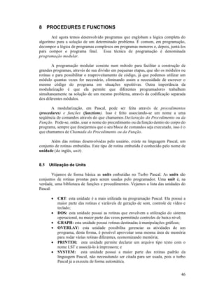 8 PROCEDURES E FUNCTIONS

       Até agora temos desenvolvido programas que englobam a lógica completa do
algoritmo para a solução de um determinado problema. É comum, em programação,
decompor a lógica de programas complexos em programas menores e, depois, juntá-los
para compor o programa final. Essa técnica de programação é denominada
programação modular.

        A programação modular consiste num método para facilitar a construção de
grandes programas, através de sua divisão em pequenas etapas, que são os módulos ou
rotinas e para possibilitar o reaproveitamento de código, já que podemos utilizar um
módulo quantas vezes for necessário, eliminando assim a necessidade de escrever o
mesmo código do programa em situações repetitivas. Outra importância da
modularização é que ela permite que diferentes programadores trabalhem
simultaneamente na solução de um mesmo problema, através da codificação separada
dos diferentes módulos.

       A modularização, em Pascal, pode ser feita através de procedimentos
(procedures) e funções (functions). Isso é feito associando-se um nome a uma
seqüência de comandos através do que chamamos Declaração do Procedimento ou da
Função. Pode-se, então, usar o nome do procedimento ou da função dentro do corpo do
programa, sempre que desejarmos que o seu bloco de comandos seja executado, isso é o
que chamamos de Chamada do Procedimento ou da Função.

       Além das rotinas desenvolvidas pelo usuário, existe na linguagem Pascal, um
conjunto de rotinas embutidas. Este tipo de rotina embutida é conhecido pelo nome de
unidade (do inglês, unit).


8.1   Utilização de Units

        Vejamos de forma básica as units embutidas no Turbo Pascal. As units são
conjuntos de rotinas prontas para serem usadas pelo programador. Uma unit é, na
verdade, uma biblioteca de funções e procedimentos. Vejamos a lista das unidades do
Pascal:

       •   CRT: esta unidade é a mais utilizada na programação Pascal. Ela possui a
           maior parte das rotinas e variáveis de geração de som, controle de vídeo e
           teclado;
       •   DOS: esta unidade possui as rotinas que envolvem a utilização do sistema
           operacional, na maior parte das vezes permitindo controles de baixo nível;
       •   GRAPH: esta unidade possui rotinas destinadas à manipulações gráficas;
       •   OVERLAY: esta unidade possibilita gerenciar as atividades de um
           programa, desta forma, é possível aproveitar uma mesma área de memória
           para rodar várias rotinas diferentes, economizando memória;
       •   PRINTER: esta unidade permite declarar um arquivo tipo texto com o
           nome LST e associá-lo à impressora; e
       •   SYSTEM: esta unidade possui a maior parte das rotinas padrão da
           linguagem Pascal, não necessitando ser citada para ser usada, pois o turbo
           Pascal já a executa de forma automática.


                                                                                  46
 