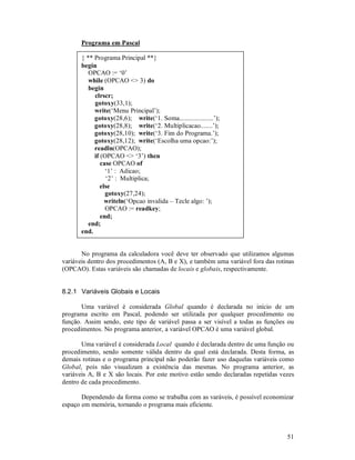 Programa em Pascal

       { ** Programa Principal **}
       begin
          OPCAO := ‘0’
          while (OPCAO <> 3) do
          begin
            clrscr;
            gotoxy(33,1);
            write(‘Menu Principal’);
            gotoxy(28,6); write(‘1. Soma....................’);
            gotoxy(28,8); write(‘2. Multiplicacao.......’);
            gotoxy(28,10); write(‘3. Fim do Programa.’);
            gotoxy(28,12); write(‘Escolha uma opcao:’);
            readln(OPCAO);
            if (OPCAO <> ‘3’) then
               case OPCAO of
                 ‘1’ : Adicao;
                 ‘2’ : Multiplica;
               else
                 gotoxy(27,24);
                 writeln(‘Opcao invalida – Tecle algo: ’);
                 OPCAO := readkey;
               end;
          end;
       end.


       No programa da calculadora você deve ter observado que utilizamos algumas
variáveis dentro dos procedimentos (A, B e X), e também uma variável fora das rotinas
(OPCAO). Estas variáveis são chamadas de locais e globais, respectivamente.


8.2.1 Variáveis Globais e Locais

       Uma variável é considerada Global quando é declarada no início de um
programa escrito em Pascal, podendo ser utilizada por qualquer procedimento ou
função. Assim sendo, este tipo de variável passa a ser visível a todas as funções ou
procedimentos. No programa anterior, a variável OPCAO é uma variável global.

       Uma variável é considerada Local quando é declarada dentro de uma função ou
procedimento, sendo somente válida dentro da qual está declarada. Desta forma, as
demais rotinas e o programa principal não poderão fazer uso daquelas variáveis como
Global, pois não visualizam a existência das mesmas. No programa anterior, as
variáveis A, B e X são locais. Por este motivo estão sendo declaradas repetidas vezes
dentro de cada procedimento.

       Dependendo da forma como se trabalha com as varáveis, é possível economizar
espaço em memória, tornando o programa mais eficiente.



                                                                                  51
 