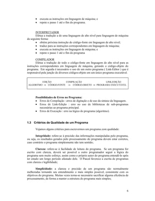 •   executa as instruções em linguagem de máquina; e
       •   repete o passo 1 até o fim do programa.


       INTERPRETADOR
       Efetua a tradução a de uma linguagem de alto nível para linguagem de máquina
da seguinte forma:
       • obtém próxima instrução do código-fonte em linguagem de alto nível;
       • traduz para as instruções correspondentes em linguagem de máquina;
       • executa as instruções em linguagem de máquina; e
       • repete o passo 1 até o fim do programa

       COMPILADOR
       Efetua a tradução de todo o código-fonte em linguagem de alto nível para as
instruções correspondentes em linguagem de máquina, gerando o código-objeto do
programa. Em seguida é necessário o uso de um outro programa ( Link-Editor ) que é
responsável pela junção de diversos códigos-objeto em um único programa executável.


          EDIÇÃO         COMPILAÇÃO               LINK-EDIÇÃO
 ALGORITMO ⇒ CÓDIGO-FONTE ⇒ CÓDIGO-OBJETO ⇒ PROGRAMA EXECUTÁVEL




       Possibilidades de Erros no Programa:
       • Erros de Compilação : erros de digitação e de uso da sintaxe da linguagem.
       • Erros de Link-Edição : erro no uso de bibliotecas de sub-programas
          necessárias ao programa principal.
       • Erros de Execução : erro na lógica do programa (algoritmo).



1.3   Critérios de Qualidade de um Programa

       Vejamos alguns critérios para escrevermos um programa com qualidade:

       Integridade: refere-se à precisão das informações manipuladas pelo programa,
ou seja, os resultados gerados pelo processamento do programa devem estar corretos,
caso contrário o programa simplesmente não tem sentido;

        Clareza: refere-se à facilidade de leitura do programa. Se um programa for
escrito com clareza, deverá ser possível a outro programador seguir a lógica do
programa sem muito esforço, assim como o próprio autor do programa entendê-lo após
ter estado um longo período afastado dele. O Pascal favorece a escrita de programas
com clareza e legibilidade;

       Simplicidade: a clareza e precisão de um programa são normalmente
melhoradas tornando seu entendimento o mais simples possível, consistente com os
objetivos do programa. Muitas vezes torna-se necessário sacrificar alguma eficiência de
processamento, de forma a manter a estrutura do programa mais simples;



                                                                                     6
 