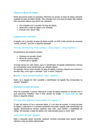 Acesso na Base de dados

Neste documento todos os exemplos referentes ao acesso na base de dados utilizarão
a gestão de base de dados MySQL. Para interagir com uma base de dados SQL existem
três comandos básicos que devem ser utilizados:

    Faz a ligação com o servidor de base de dados;
    Selecciona a base de dados a ser utilizada;
    Executa uma “query” SQL.


Ligação com o servidor

A ligação com o servidor de base de dados mySQL em PHP é feita através do comando
“mysql_connect”, que tem a seguinte operação:

int mysql_connect(string /*host [:porta]*/ , string /*login*/ , string /*senha*/ );

Os parâmetros são bastante simples:

    Endereço do servidor (host);
    Nome do usuário (login);
    A senha para a ligação.

A função atrasa um valor inteiro, que é o identificador da ligação estabelecida e deverá
ser armazenado numa variável para ser utilizado depois.
No exemplo, temos como servidor de base de dados a mesma máquina que funciona o
servidor http, como login o utilizador “root” e senha “phppwd”:

$ligacao = mysql_connect(“localhost”, “root”, “phppwd”);

Assim, se a ligação for bem sucedida o identificador da ligação fica armazenado na
variável “$ligação”.

Selecção na base de dados

Uma vez conectado, é preciso seleccionar a base de dados existente no servidor com o
qual queiramos trabalhar. Isso é feito através da função int mysql_select_db, que
possui a seguinte sintaxe:

int mysql_select_db(string /*nome_base*/, int /*ligacao*/ );

O valor de retorno é 0 se o comando falhar, é 1 em caso de sucesso. O nome da base
de dados a seleccionar é o primeiro parâmetro fornecido, seguido pelo identificador da
ligação. Recomenda-se sempre explicitar esse valor, para facilitar a legibilidade do
código. No exemplo, a base de dados a ser seleccionada possui o nome “ged”:

mysql_select_db(“ged”, $ligação);

Após a execução desse comando, qualquer consulta executada para aquela ligação
utilizará a base de dados seleccionada.
 