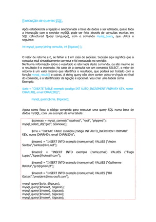 Execução de queries SQL

Após estabelecida a ligação e seleccionada a base de dados a ser utilizada, quase toda
a interacção com o servidor mySQL pode ser feita através de consultas escritas em
SQL (Structured Query Language), com o comando mysql_query, que utiliza o
seguinte:

int mysql_query(string consulta, int [ligacao] );


O valor de retorno é 0, se falhar é 1 em caso de sucesso. Sucesso aqui significa que a
consulta está sintacticamente correcta e foi executada no servidor.
Nenhuma informação sobre o resultado é retornada deste comando, ou até mesmo se
o resultado é o esperado. No caso de a consulta ser um comando SELECT, o valor de
retorno é um valor interno que identifica o resultado, que poderá ser tratado com a
função mysql_result() e outras. A string query não deve conter ponto-e-vírgula no final
do comando, e o identificador da ligação é opcional. Vou criar uma tabela como
Exemplo:

$cria = “CREATE TABLE exemplo (codigo INT AUTO_INCREMENT PRIMARY KEY, nome
CHAR(40), email CHAR(50))”;

       mysql_query($cria, $ligacao);


Agora como ficou o código completo para executar uma query SQL numa base de
dados mySQL, com um exemplo de uma tabela:

      $conexao = mysql_connect(“localhost”, “root”, “phppwd”);
mysql_select_db(“ged”, $conexao);

       $cria = “CREATE TABLE exemplo (codigo INT AUTO_INCREMENT PRIMARY
KEY, nome CHAR(40), email CHAR(50))”;

       $insere1 = “INSERT INTO exemplo (nome,email) VALUES (“Andre
Santos”,”santos@live.net”);

       $insere2 = “INSERT          INTO     exemplo   (nome,email)   VALUES    (“Tiago
Lopes”,”lopes@hotmail.com”);

        $insere3 = “INSERT INTO exemplo (nome,email) VALUES (“Guilherme
Batista”,”g.b@gmail.pt”);

       $insere4 = “INSERT INTO exemplo (nome,email) VALUES (“Bill
Gattes”,”president@microsoft.com”);

mysql_query($cria, $ligacao);
mysql_query($insere1, $ligacao);
mysql_query($insere2, $igacao);
mysql_query($insere3, $igacao);
mysql_query($insere4, $igacao);
 