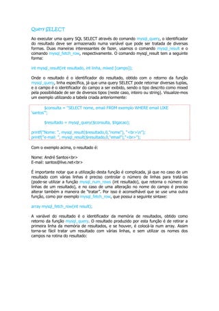 Query SELECT

Ao executar uma query SQL SELECT através do comando mysql_query, o identificador
do resultado deve ser armazenado numa variável que pode ser tratada de diversas
formas. Duas maneiras interessantes de fazer, usamos o comando mysql_result e o
comando mysql_fetch_row, respectivamente. O comando mysql_result tem a seguinte
forma:

int mysql_result(int resultado, int linha, mixed [campo]);

Onde o resultado é o identificador do resultado, obtido com o retorno da função
mysql_query, linha específica, já que uma query SELECT pode retornar diversas tuplas,
e o campo é o identificador do campo a ser exibido, sendo o tipo descrito como mixed
pela possibilidade de ser de diversos tipos (neste caso, inteiro ou string). Visualize-mos
um exemplo utilizando a tabela criada anteriormente:

        $consulta = “SELECT nome, email FROM exemplo WHERE email LIKE
„santos‟”;

       $resultado = mysql_query($consulta, $ligacao);

printf("Nome: ", mysql_result($resultado,0,"nome"), “<br>n”);
printf("e-mail: ", mysql_result($resultado,0,"email"),“<br>”);

Com o exemplo acima, o resultado é:

Nome: André Santos<br>
E-mail: santos@live.net<br>

É importante notar que a utilização desta função é complicada, já que no caso de um
resultado com várias linhas é preciso controlar o número de linhas para tratá-las
(pode-se utilizar a função mysql_num_rows (int resultado), que retorna o número de
linhas de um resultado), e no caso de uma alteração no nome do campo é preciso
alterar também a maneira de “tratar”. Por isso é aconselhável que se use uma outra
função, como por exemplo mysql_fetch_row, que possui a seguinte sintaxe:

array mysql_fetch_row(int result);

A variável do resultado é o identificador da memória de resultados, obtido como
retorno da função mysql_query. O resultado produzido por esta função é de retirar a
primeira linha da memória de resultados, e se houver, é colocá-la num array. Assim
torna-se fácil tratar um resultado com várias linhas, e sem utilizar os nomes dos
campos na rotina do resultado:
 