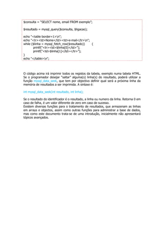 $consulta = “SELECT nome, email FROM exemplo”;

$resultado = mysql_query($consulta, $ligacao);

echo "<table border=1>n";
echo "<tr><td>Nome</td><td>e-mail</tr>n";
while ($linha = mysql_fetch_row($resultado)) {
       printf("<tr><td>$linha[0]</td>”);
       printf("<td>$linha[1]</td></tr>”);
}
echo "</table>n";



O código acima irá imprimir todos os registos da tabela, exemplo numa tabela HTML.
Se o programador desejar “saltar” alguma(s) linha(s) do resultado, poderá utilizar a
função mysql_data_seek, que tem por objectivo definir qual será a próxima linha da
memória de resultados a ser imprimida. A sintaxe é:

int mysql_data_seek(int resultado, int linha);

Se o resultado do identificador é o resultado, a linha ou numero da linha. Retorna 0 em
caso de falha, é um valor diferente de zero em caso de sucesso.
Existem diversas funções para o tratamento de resultados, que armazenam as linhas
em arrays e objectos, assim como outras funções para administrar a base de dados,
mas como este documento trata-se de uma introdução, inicialmente não apresentará
tópicos avançados.
 
