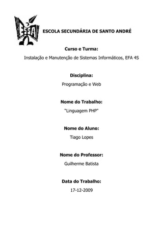 ESCOLA SECUNDÁRIA DE SANTO ANDRÉ



                   Curso e Turma:

Instalação e Manutenção de Sistemas Informáticos, EFA 4S



                      Disciplina:

                  Programação e Web



                 Nome do Trabalho:

                   “Linguagem PHP"



                   Nome do Aluno:

                      Tiago Lopes



                 Nome do Professor:

                   Guilherme Batista



                  Data do Trabalho:

                      17-12-2009
 