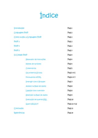 Índice
Introdução                                Pag.1

Linguagem PHP                             Pag.2

Como surgiu a Linguagem PHP               Pag.3

PHP 3                                     Pag.3

PHP 4                                     Pag.3

PHP 5                                     Pag.3

O Código PHP                              Pag.4

              Separador de instruções     Pag.4

              Nomes de variáveis          Pag.4

              Comentários                 Pag.5

              Os primeiros Scripts        Pag.5 e 6

              Formulários HTML            Pag.6 e 7

              Interagir com o Browser     Pag.7

              Acesso na Base de dados     Pag.8

              Ligação com o servidor      Pag.8

              Selecção na Base de dados   Pag.9

              Execução de queries SQL     Pag.10

              Query SELECT                Pag.11 e 12

Conclusão                                 Pag.13

Referências                               Pag.14
 