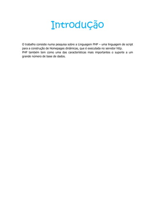 Introdução
O trabalho consiste numa pesquisa sobre a Linguagem PHP – uma linguagem de script
para a construção de Homepages dinâmicas, que é executada no servidor http.
PHP também tem como uma das características mais importantes o suporte a um
grande número de base de dados.
 