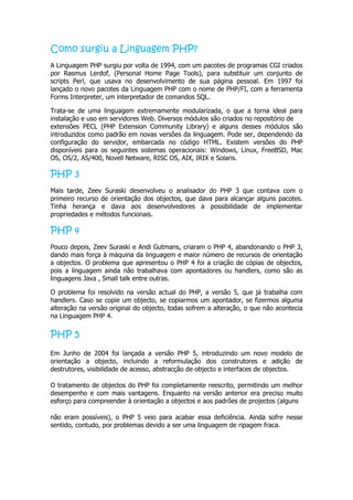 Como surgiu a Linguagem PHP?
A Linguagem PHP surgiu por volta de 1994, com um pacotes de programas CGI criados
por Rasmus Lerdof, (Personal Home Page Tools), para substituir um conjunto de
scripts Perl, que usava no desenvolvimento de sua página pessoal. Em 1997 foi
lançado o novo pacotes da Linguagem PHP com o nome de PHP/FI, com a ferramenta
Forms Interpreter, um interpretador de comandos SQL.

Trata-se de uma linguagem extremamente modularizada, o que a torna ideal para
instalação e uso em servidores Web. Diversos módulos são criados no repositório de
extensões PECL (PHP Extension Community Library) e alguns desses módulos são
introduzidos como padrão em novas versões da linguagem. Pode ser, dependendo da
configuração do servidor, embarcada no código HTML. Existem versões do PHP
disponíveis para os seguintes sistemas operacionais: Windows, Linux, FreeBSD, Mac
OS, OS/2, AS/400, Novell Netware, RISC OS, AIX, IRIX e Solaris.

PHP 3
Mais tarde, Zeev Suraski desenvolveu o analisador do PHP 3 que contava com o
primeiro recurso de orientação dos objectos, que dava para alcançar alguns pacotes.
Tinha herança e dava aos desenvolvedores a possibilidade de implementar
propriedades e métodos funcionais.

PHP 4
Pouco depois, Zeev Suraski e Andi Gutmans, criaram o PHP 4, abandonando o PHP 3,
dando mais força à máquina da linguagem e maior número de recursos de orientação
a objectos. O problema que apresentou o PHP 4 foi a criação de cópias de objectos,
pois a linguagem ainda não trabalhava com apontadores ou handlers, como são as
linguagens Java , Small talk entre outras.

O problema foi resolvido na versão actual do PHP, a versão 5, que já trabalha com
handlers. Caso se copie um objecto, se copiarmos um apontador, se fizermos alguma
alteração na versão original do objecto, todas sofrem a alteração, o que não acontecia
na Linguagem PHP 4.

PHP 5
Em Junho de 2004 foi lançada a versão PHP 5, introduzindo um novo modelo de
orientação a objecto, incluindo a reformulação dos construtores e adição de
destrutores, visibilidade de acesso, abstracção de objecto e interfaces de objectos.

O tratamento de objectos do PHP foi completamente reescrito, permitindo um melhor
desempenho e com mais vantagens. Enquanto na versão anterior era preciso muito
esforço para compreender à orientação a objectos e aos padrões de projectos (alguns

não eram possíveis), o PHP 5 veio para acabar essa deficiência. Ainda sofre nesse
sentido, contudo, por problemas devido a ser uma linguagem de ripagem fraca.
 