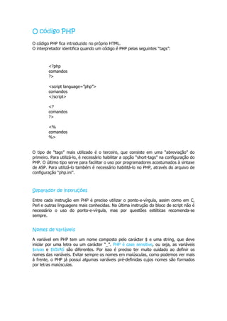 O código PHP
O código PHP fica introduzido no próprio HTML.
O interpretador identifica quando um código é PHP pelas seguintes “tags”:



        <?php
        comandos
        ?>

        <script language=”php”>
        comandos
        </script>

        <?
        comandos
        ?>

        <%
        comandos
        %>


O tipo de “tags” mais utilizado é o terceiro, que consiste em uma “abreviação” do
primeiro. Para utilizá-lo, é necessário habilitar a opção “short-tags” na configuração do
PHP. O último tipo serve para facilitar o uso por programadores acostumados à sintaxe
de ASP. Para utilizá-lo também é necessário habilitá-lo no PHP, através do arquivo de
configuração “php.ini”.



Separador de instruções

Entre cada instrução em PHP é preciso utilizar o ponto-e-vírgula, assim como em C,
Perl e outras linguagens mais conhecidas. Na última instrução do bloco de script não é
necessário o uso do ponto-e-vírgula, mas por questões estéticas recomenda-se
sempre.


Nomes de variáveis

A variável em PHP tem um nome composto pelo carácter $ e uma string, que deve
iniciar por uma letra ou um carácter “_”. PHP é case sensitive, ou seja, as variáveis
$vivas e $VIVAS são diferentes. Por isso é preciso ter muito cuidado ao definir os
nomes das variáveis. Evitar sempre os nomes em maiúsculas, como podemos ver mais
á frente, o PHP já possui algumas variáveis pré-definidas cujos nomes são formados
por letras maiúsculas.
 