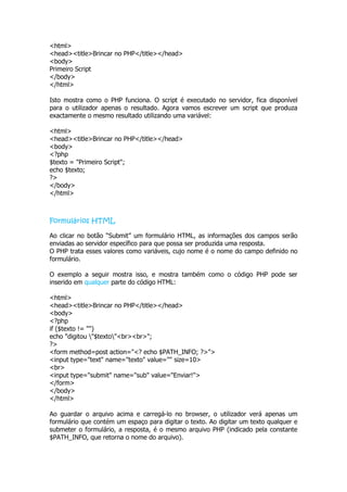 <html>
<head><title>Brincar no PHP</title></head>
<body>
Primeiro Script
</body>
</html>

Isto mostra como o PHP funciona. O script é executado no servidor, fica disponível
para o utilizador apenas o resultado. Agora vamos escrever um script que produza
exactamente o mesmo resultado utilizando uma variável:

<html>
<head><title>Brincar no PHP</title></head>
<body>
<?php
$texto = "Primeiro Script";
echo $texto;
?>
</body>
</html>



Formulários HTML

Ao clicar no botão “Submit” um formulário HTML, as informações dos campos serão
enviadas ao servidor específico para que possa ser produzida uma resposta.
O PHP trata esses valores como variáveis, cujo nome é o nome do campo definido no
formulário.

O exemplo a seguir mostra isso, e mostra também como o código PHP pode ser
inserido em qualquer parte do código HTML:

<html>
<head><title>Brincar no PHP</title></head>
<body>
<?php
if ($texto != "")
echo "digitou "$texto"<br><br>";
?>
<form method=post action="<? echo $PATH_INFO; ?>">
<input type="text" name="texto" value="" size=10>
<br>
<input type="submit" name="sub" value="Enviar!">
</form>
</body>
</html>

Ao guardar o arquivo acima e carregá-lo no browser, o utilizador verá apenas um
formulário que contém um espaço para digitar o texto. Ao digitar um texto qualquer e
submeter o formulário, a resposta, é o mesmo arquivo PHP (indicado pela constante
$PATH_INFO, que retorna o nome do arquivo).
 