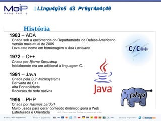 1843  –   Ada Lovelace Anotações detalhadas sobre o uso da  máquina analítica  de  Charles Babbage. 1940's –  Assembly Também chamada de  linguagem de máquina  ou de  linguagem de montagem. Endereço OPcode Operandos 7C90EBAF pushfd 7C90EBB0 sub esp, 2D0h 7C90EBB6 mov dword ptr [ebp+FFFFFDDCh], eax 7C90EBBC mov dword ptr [ebp+FFFFFDD8h], ecx 7C90EBC2 mov eax, dword ptr [ebp+8] 7C90EBC5 mov ecx, dword ptr [ebp+4] 7C90EBC8 mov dword ptr [eax+0Ch], ecx 7C90EBCB lea eax, [ebp+FFFFFD2Ch] 7C90EBD1 mov dword ptr [eax+000000B8h], ecx 7C90EBD7 mov dword ptr [eax+000000A4h], ebx 7C90EBDD mov dword ptr [eax+000000A8h], edx 7C90EBE3 mov dword ptr [eax+000000A0h], esi 7C90EBE9 mov dword ptr [eax+0000009Ch], edi 7C90EBEF lea ecx, [ebp+0Ch] |  L1ngu4g3n5 d3 Pr0gr4m4ç40 História 