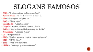 AXE – “A primeira impressão é a que fica.”
 Açúcar União – “Fazendo sua vida mais doce.”
 Bis – “Quem pede um, pede bis.”
 C&A – “Abuse e use”
 Caninha 51 – “Uma boa ideia”
 Colgate – “Sorriso saudável, sorriso Colgate.”
 FriBoi – “Carne de qualidade tem que ser FriBoi”
 Neusaldina – “Chama a Neusa”
 Oi – “Simples assim”
 SBP – “Terrível contra os insetos, contra os insetos.”
 SKY – “HDTV é isso”
 TIM – “Viver sem fronteiras”
 SKOL – “A cerveja que desce redondo”
 