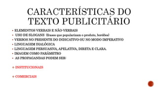  ELEMENTOS VERBAIS E NÃO-VERBAIS
 USO DE SLOGANS (frases que popularizam o produto, bordões)
 VERBOS NO PRESENTE DO INDICATIVO OU NO MODO IMPERATIVO
 LINGUAGEM DIALÓGICA
 LINGUAGEM PERSUASIVA, APELATIVA, DIRETA E CLARA.
 IMAGEM COMO PARÂMETRO
 AS PROPAGANDAS PODEM SER:
 INSTITUCIONAIS
 COMERCIAIS
 