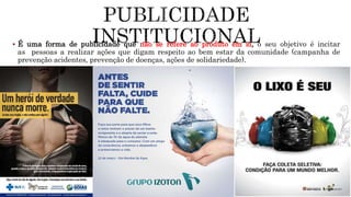  É uma forma de publicidade que não se refere ao produto em si, o seu objetivo é incitar
as pessoas a realizar ações que digam respeito ao bem estar da comunidade (campanha de
prevenção acidentes, prevenção de doenças, ações de solidariedade).
 