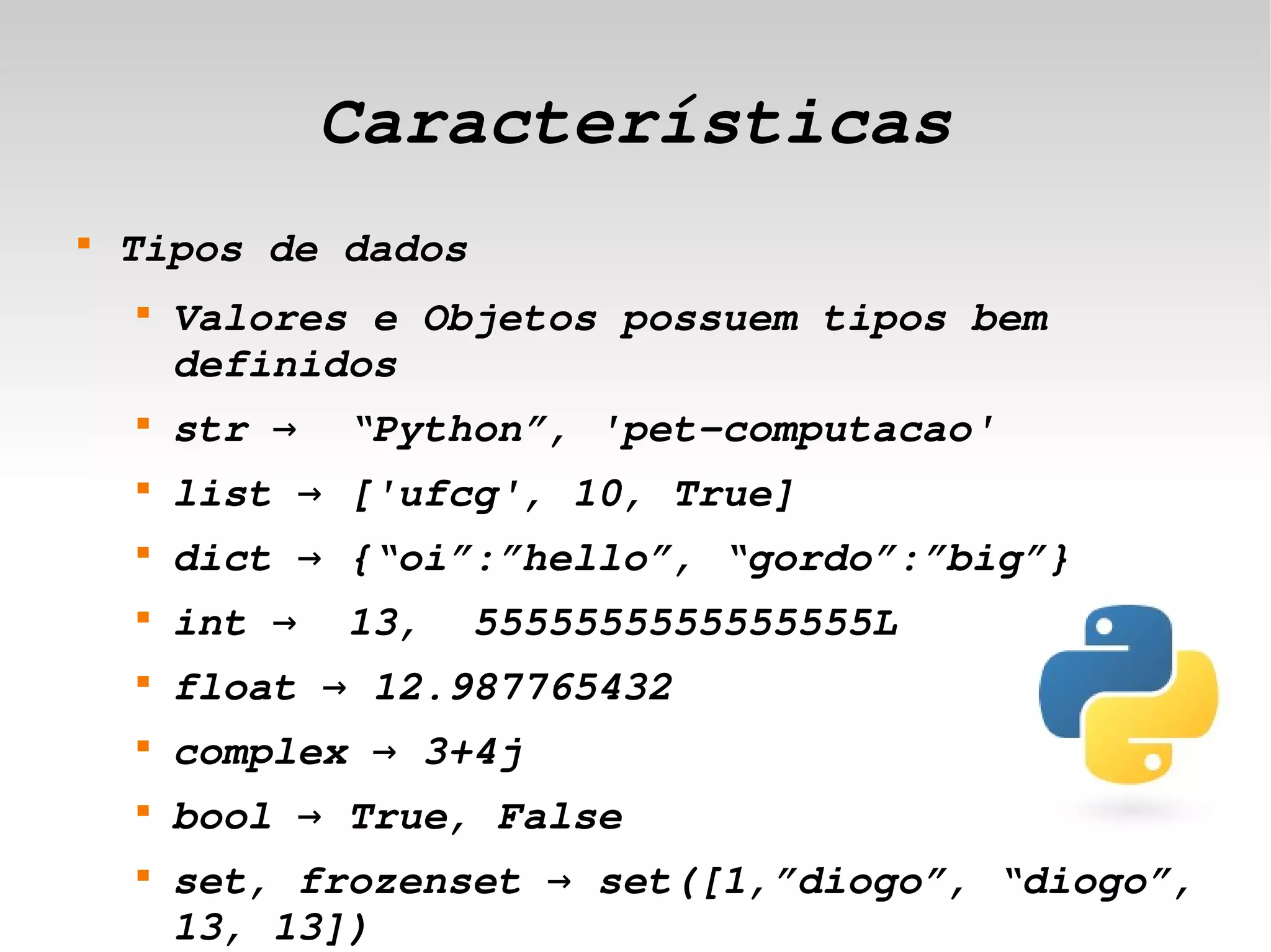 Características
    
        Tipos de dados
        
            Valores e Objetos possuem tipos bem 
            definidos
        
            str →  “Python”, 'pet­computacao'
        
            list → ['ufcg', 10, True]
        
            dict → {“oi”:”hello”, “gordo”:”big”}
        
            int →  13,  5555555555555555L
        
            float → 12.987765432
        
            complex → 3+4j
        
            bool → True, False
        
            set, frozenset → set([1,”diogo”, “diogo”, 
                               

            13, 13])
 