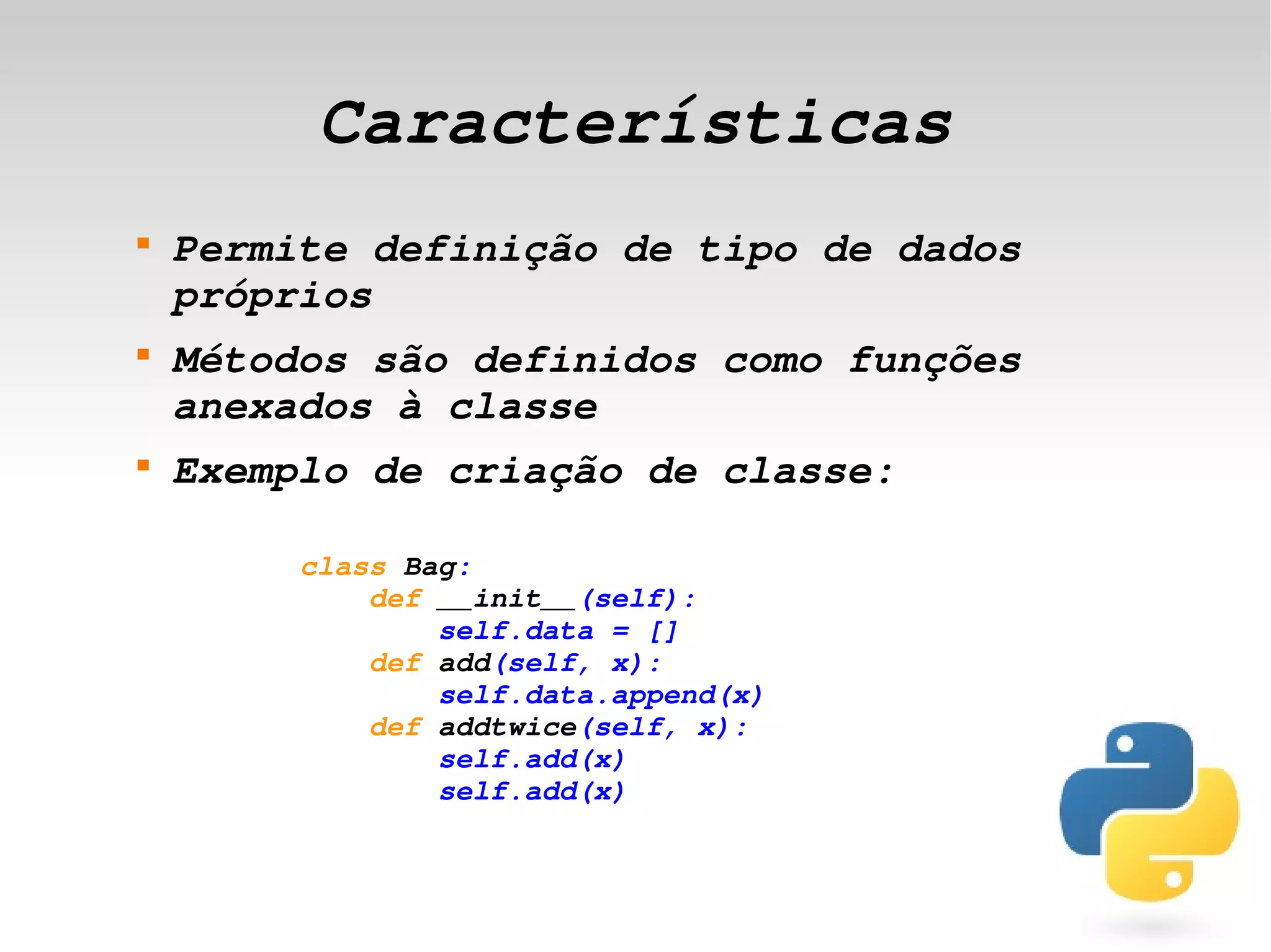 Características
    
        Permite definição de tipo de dados 
        próprios
    
        Métodos são definidos como funções 
        anexados à classe
    
        Exemplo de criação de classe:

             class Bag:
                 def __init__(self):
                     self.data = []
                 def add(self, x):
                     self.data.append(x)
                 def addtwice(self, x):
                     self.add(x)
                     self.add(x)


                                 
 