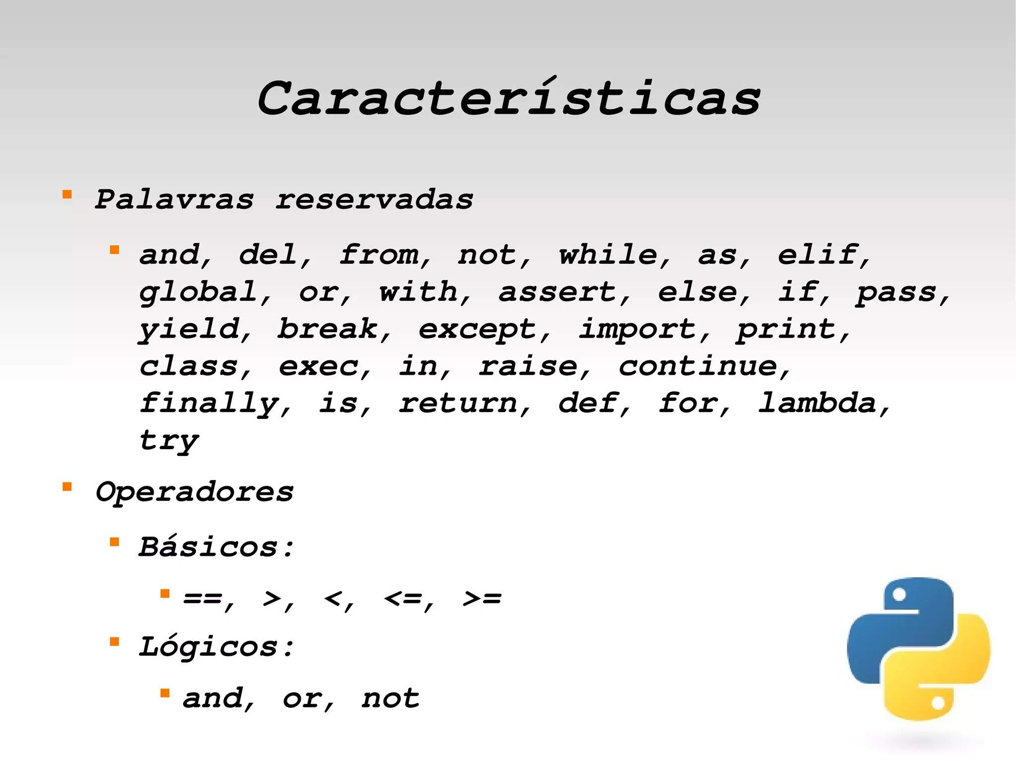 Características
    
        Palavras reservadas
        
            and, del, from, not, while, as, elif, 
            global, or, with, assert, else, if, pass, 
            yield, break, except, import, print, 
            class, exec, in, raise, continue, 
            finally, is, return, def, for, lambda, 
            try 
    
        Operadores
        
            Básicos:
             
              ==, >, <, <=, >= 
        
            Lógicos:
 
             
                 and, or, not    
 