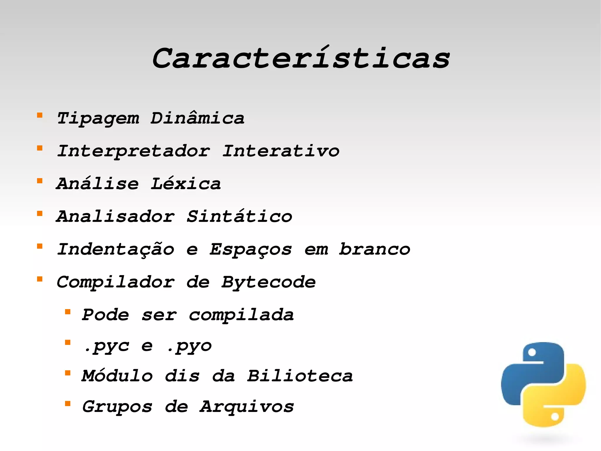Características
    
        Tipagem Dinâmica
    
        Interpretador Interativo
    
        Análise Léxica
    
        Analisador Sintático
    
        Indentação e Espaços em branco
    
        Compilador de Bytecode
        
            Pode ser compilada
        
            .pyc e .pyo
        
            Módulo dis da Bilioteca
        
            Grupos de Arquivos
                                  
 