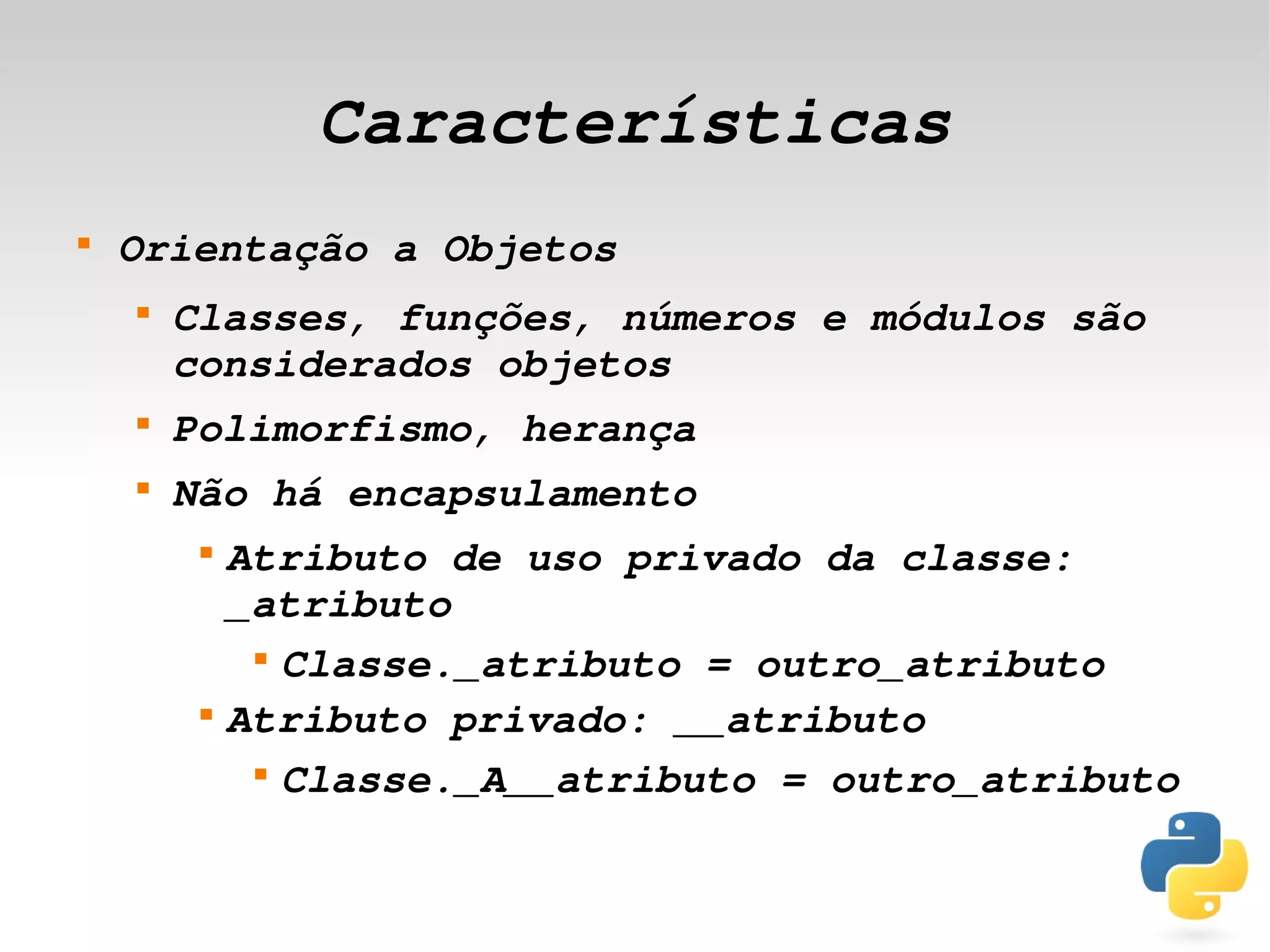 Características
    
        Orientação a Objetos
        
            Classes, funções, números e módulos são 
            considerados objetos
        
            Polimorfismo, herança
        
            Não há encapsulamento
             
                 Atributo de uso privado da classe: 
                 _atributo
                  
                    Classe._atributo = outro_atributo
             
                 Atributo privado: __atributo
                  
                    Classe._A__atributo = outro_atributo

                                  
 