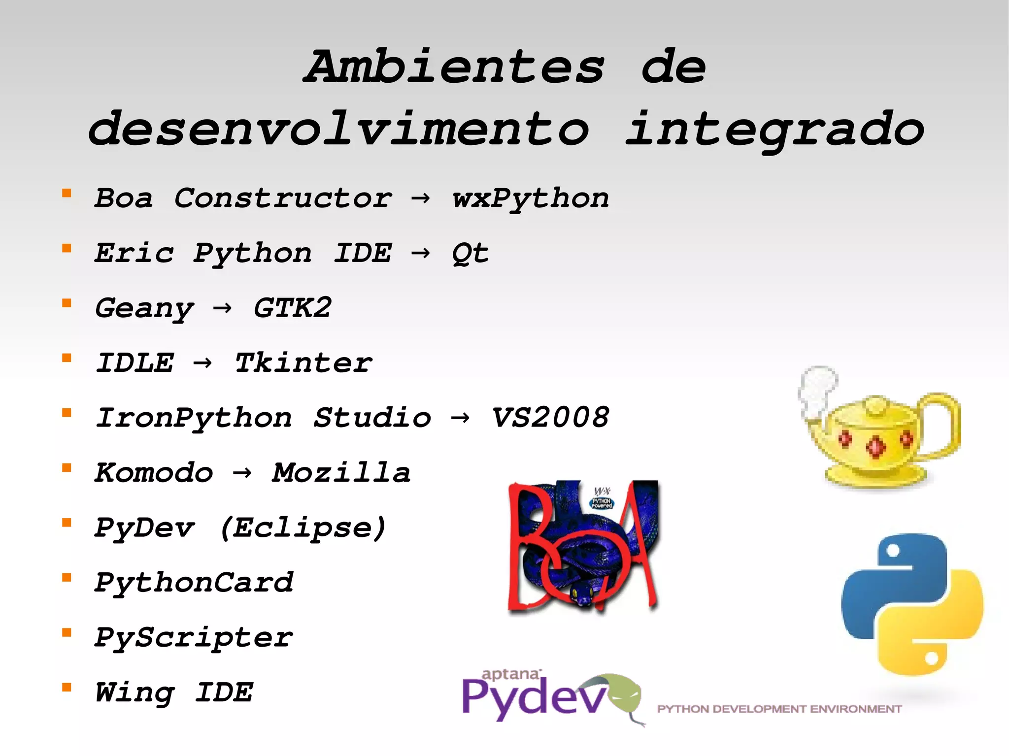 Ambientes de 
        desenvolvimento integrado
    
        Boa Constructor → wxPython
    
        Eric Python IDE → Qt
    
        Geany → GTK2
    
        IDLE → Tkinter
    
        IronPython Studio → VS2008
    
        Komodo → Mozilla 
    
        PyDev (Eclipse)
    
        PythonCard 
    
        PyScripter 
 
    
        Wing IDE                
 