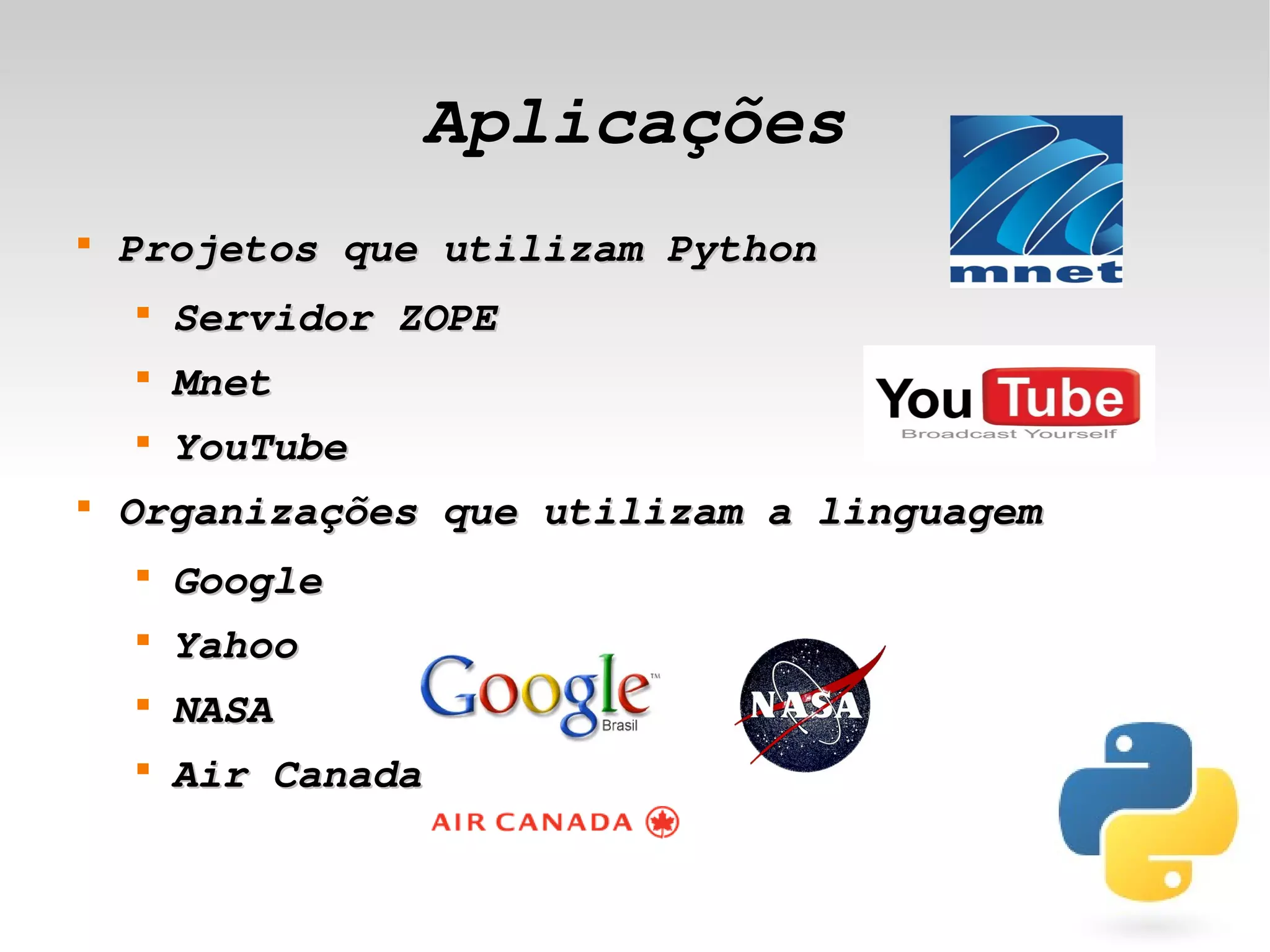Aplicações
    
        Projetos que utilizam Python
        
            Servidor ZOPE
        
            Mnet
        
            YouTube
    
        Organizações que utilizam a linguagem
        
            Google
        
            Yahoo
        
            NASA
        
            Air Canada

                             
 