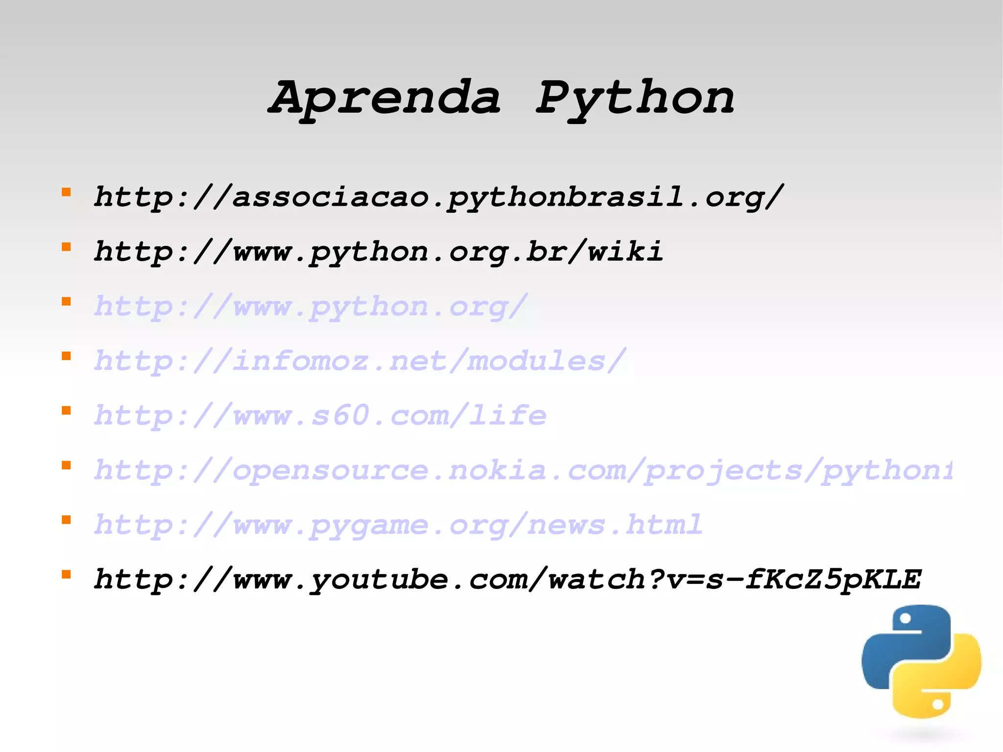 Aprenda Python
    
        http://associacao.pythonbrasil.org/
    
        http://www.python.org.br/wiki
    
        http://www.python.org/
    
        http://infomoz.net/modules/
    
        http://www.s60.com/life
    
        http://opensource.nokia.com/projects/pythonfors
    
        http://www.pygame.org/news.html
    
        http://www.youtube.com/watch?v=s­fKcZ5pKLE


                             
 