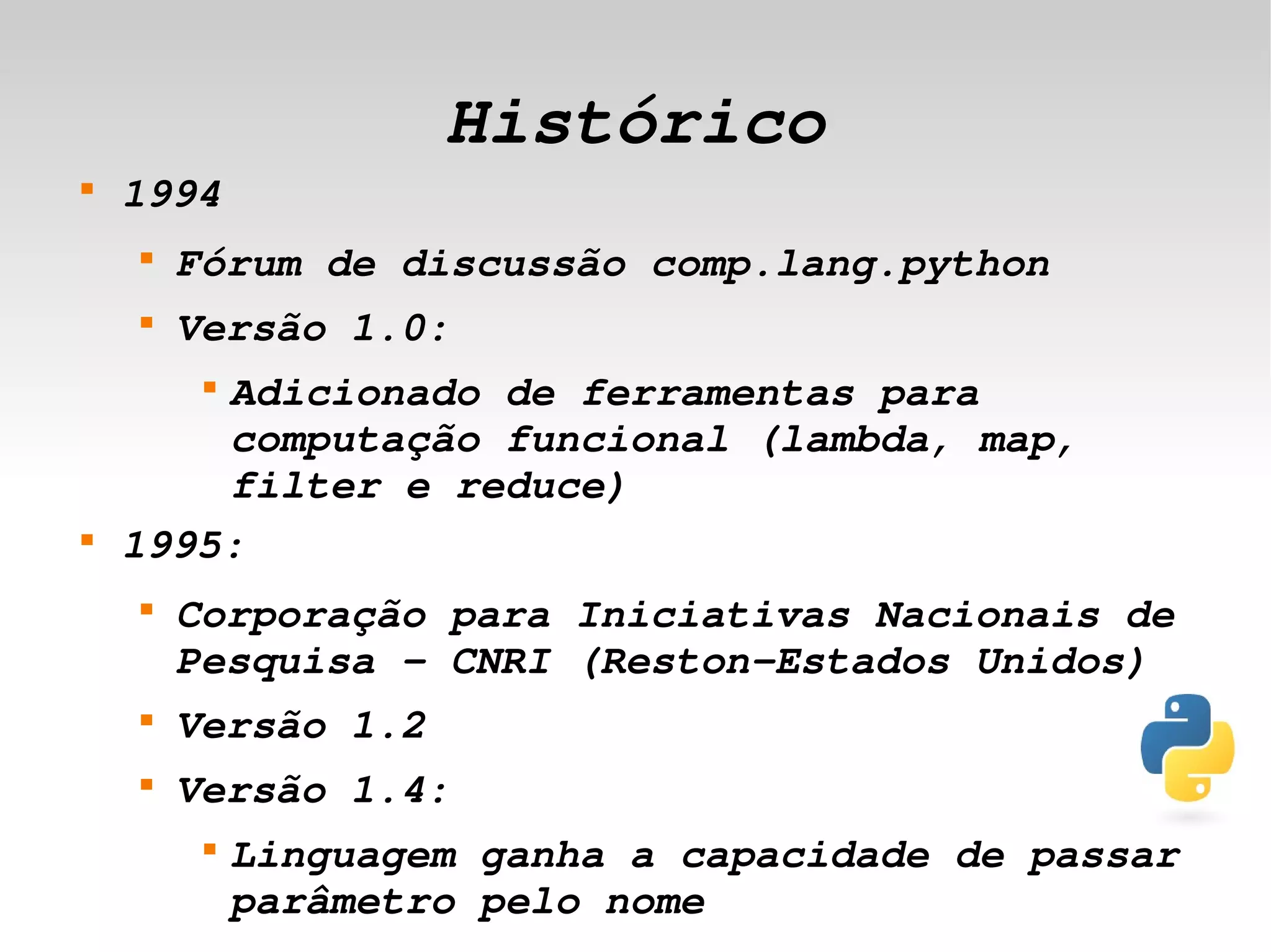 Histórico
    
        1994
        
            Fórum de discussão comp.lang.python
        
            Versão 1.0:
            Adicionado de ferramentas para 
             


            computação funcional (lambda, map, 
            filter e reduce)
    
        1995:
        
            Corporação para Iniciativas Nacionais de 
            Pesquisa ­ CNRI (Reston­Estados Unidos)
        
            Versão 1.2
        
            Versão 1.4:
             
                 Linguagem ganha a capacidade de passar 
                                  
                 parâmetro pelo nome
 
