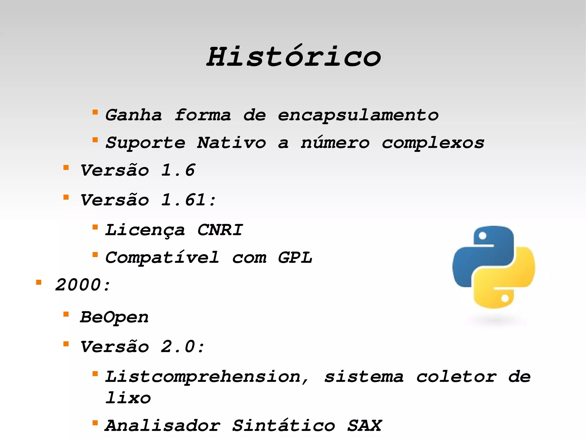 Histórico
             
               Ganha forma de encapsulamento
             
               Suporte Nativo a número complexos
        
            Versão 1.6
        
            Versão 1.61:
             Licença CNRI
             


           
             Compatível com GPL
    
        2000:
        
            BeOpen
        
            Versão 2.0:
             
                 Listcomprehension, sistema coletor de 
 
                 lixo             
             
                 Analisador Sintático SAX
 