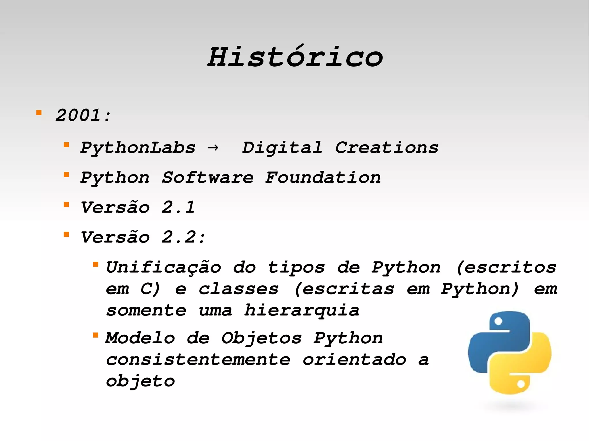 Histórico
    
        2001:
        
            PythonLabs →  Digital Creations
        
            Python Software Foundation
        
            Versão 2.1
        
            Versão 2.2:
             
                 Unificação do tipos de Python (escritos 
                 em C) e classes (escritas em Python) em 
                 somente uma hierarquia
             
                 Modelo de Objetos Python 
                 consistentemente orientado a       
                 objeto
                                  
 