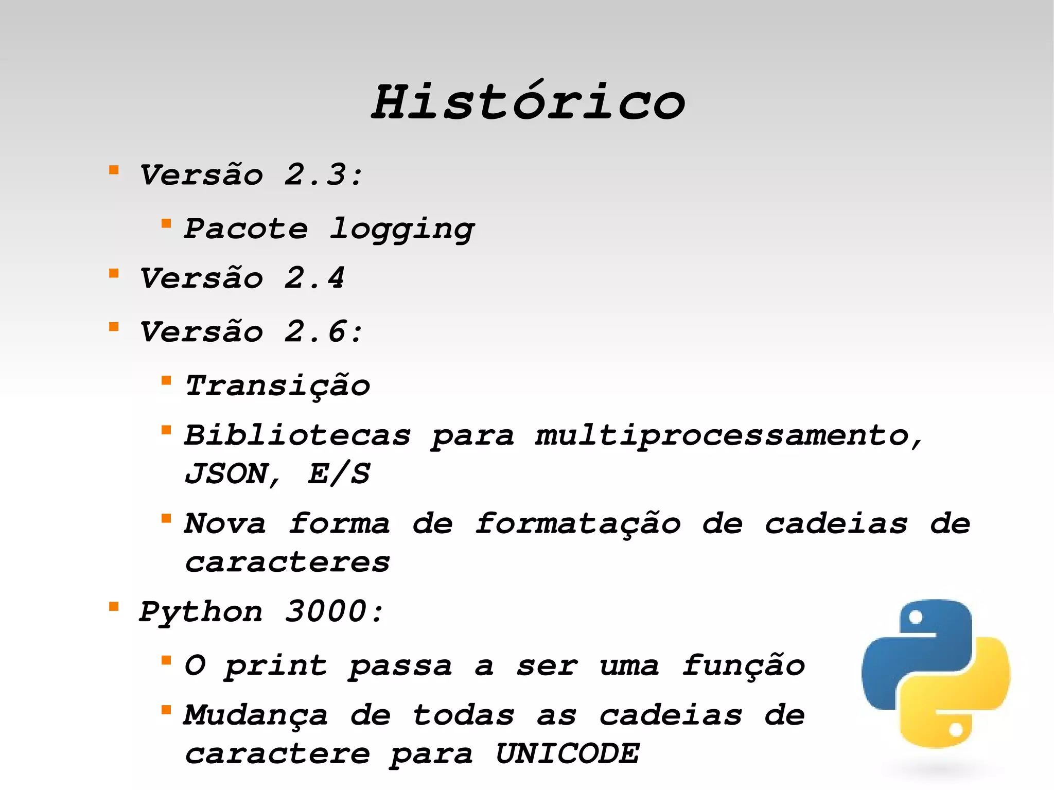 Histórico
    
        Versão 2.3:
         
          Pacote logging
    
        Versão 2.4
    
        Versão 2.6:
         
           Transição
         
           Bibliotecas para multiprocessamento, 
           JSON, E/S
         
           Nova forma de formatação de cadeias de 
           caracteres
    
        Python 3000:
         
             O print passa a ser uma função
 
         
             Mudança de todas as cadeias de 
                               
             caractere para UNICODE
 