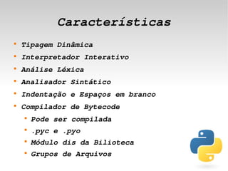 Características
    
        Tipagem Dinâmica
    
        Interpretador Interativo
    
        Análise Léxica
    
        Analisador Sintático
    
        Indentação e Espaços em branco
    
        Compilador de Bytecode
        
            Pode ser compilada
        
            .pyc e .pyo
        
            Módulo dis da Bilioteca
        
            Grupos de Arquivos
                                  
 
