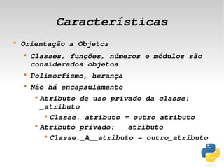 Características
    
        Orientação a Objetos
        
            Classes, funções, números e módulos são 
            considerados objetos
        
            Polimorfismo, herança
        
            Não há encapsulamento
             
                 Atributo de uso privado da classe: 
                 _atributo
                  
                    Classe._atributo = outro_atributo
             
                 Atributo privado: __atributo
                  
                    Classe._A__atributo = outro_atributo

                                  
 