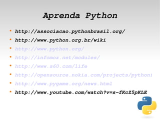 Aprenda Python
    
        http://associacao.pythonbrasil.org/
    
        http://www.python.org.br/wiki
    
        http://www.python.org/
    
        http://infomoz.net/modules/
    
        http://www.s60.com/life
    
        http://opensource.nokia.com/projects/pythonfors
    
        http://www.pygame.org/news.html
    
        http://www.youtube.com/watch?v=s­fKcZ5pKLE


                             
 
