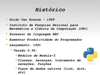 Histórico
    
        Guido Van Rossum – 1989
    
        Instituto de Pesquisa Nacional para 
        Matemática e Ciência da Computação (CWI)
    
        Sucessor da linguagem ABC
    
        Aumentar Produtividade do Programador
    
        Lançamento: 1991
        
            Versão 0.90:
             
                 Módulos de Modula­3
             
                 Classes, heranças, tratamento de 
                 exceções, funções 
 
             
                 Tipos de dados nativos (list, dict, 
                                  
                 str)
 