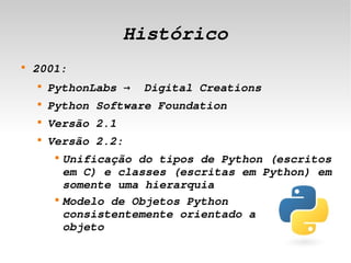 Histórico
    
        2001:
        
            PythonLabs →  Digital Creations
        
            Python Software Foundation
        
            Versão 2.1
        
            Versão 2.2:
             
                 Unificação do tipos de Python (escritos 
                 em C) e classes (escritas em Python) em 
                 somente uma hierarquia
             
                 Modelo de Objetos Python 
                 consistentemente orientado a       
                 objeto
                                  
 