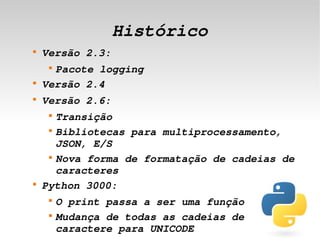 Histórico
    
        Versão 2.3:
         
          Pacote logging
    
        Versão 2.4
    
        Versão 2.6:
         
           Transição
         
           Bibliotecas para multiprocessamento, 
           JSON, E/S
         
           Nova forma de formatação de cadeias de 
           caracteres
    
        Python 3000:
         
             O print passa a ser uma função
 
         
             Mudança de todas as cadeias de 
                               
             caractere para UNICODE
 