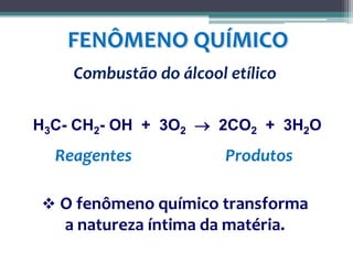 FENÔMENO QUÍMICO
Combustão do álcool etílico
H3C- CH2- OH + 3O2  2CO2 + 3H2O
Reagentes Produtos
 O fenômeno químico transforma
a natureza íntima da matéria.
 