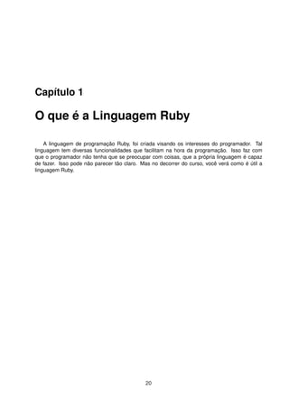 Capítulo 1
O que é a Linguagem Ruby
A linguagem de programação Ruby, foi criada visando os interesses do programador. Tal
linguagem tem diversas funcionalidades que facilitam na hora da programação. Isso faz com
que o programador não tenha que se preocupar com coisas, que a própria linguagem é capaz
de fazer. Isso pode não parecer tão claro. Mas no decorrer do curso, você verá como é útil a
linguagem Ruby.
20
 
