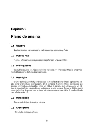 Capítulo 2
Plano de ensino
2.1 Objetivo
Qualiﬁcar técnicos e programadores na linguagem de programação Ruby
2.2 Público Alvo
Técnicos e Programadores que desejam trabalhar com Linguagem Ruby
2.3 Pré-requisitos
Os usuários deverão ser, necessariamente, indicados por empresas públicas e ter conheci-
mento básico acerca da lógica de programação.
2.4 Descrição
O curso de Linguagem Ruby será realizado na modalidade EAD e utilizará a plataforma Mo-
odle como ferramenta de aprendizagem. Ele é composto de um módulo de aprendizado que
consiste em introdução, instalação e início, um módulo de contatos com a linguagem e um mó-
dulo de conceitos ﬁnais e avaliação que será dado na terceira semana. O material didático estará
disponível on-line de acordo com as datas pré-estabelecidas no calendário. A versão utilizada
para o Ruby será a 1.8
2.5 Metodologia
O curso está dividido da seguinte maneira:
2.6 Cronograma
• Introdução, Instalação e Inicio;
21
 