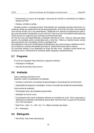 CDTC Centro de Difusão de Tecnologia e Conhecimento Brasil/DF
• Conhecendo um pouco da linguagem, estruturas de controle e comentários do código e
Noções de POO;
• Classes, entradas e saídas.
As lições contêm o conteúdo principal. Elas poderão ser acessadas quantas vezes forem ne-
cessárias, desde que esteja dentro da semana programada. Ao ﬁnal de uma lição, você receberá
uma nota de acordo com o seu desempenho. Responda com atenção às perguntas de cada li-
ção, pois elas serão consideradas na sua nota ﬁnal. Caso sua nota numa determinada lição seja
menor do que 6.0, sugerimos que você faça novamente esta lição.
Ao ﬁnal do curso será disponibilizada a avaliação referente ao curso. Tanto as notas das lições
quanto a da avaliação serão consideradas para a nota ﬁnal. Todos os módulos ﬁcarão visíveis
para que possam ser consultados durante a avaliação ﬁnal.
Aconselhamos a leitura da "Ambientação do Moodle"para que você conheça a plataforma de En-
sino à Distância, evitando diﬁculdades advindas do "desconhecimento"sobre a mesma.
Os instrutores estarão à sua disposição ao longo de todo curso. Qualquer dúvida deverá ser
enviada ao fórum. Diariamente os monitores darão respostas e esclarecimentos.
2.7 Programa
O curso de Linguagem Ruby oferecerá o seguinte conteúdo:
• Introdução e Instalação;
• Uso das ferramentas mais comuns.
2.8 Avaliação
Toda a avaliação será feita on-line.
Aspectos a serem considerados na avaliação:
• Iniciativa e autonomia no processo de aprendizagem e de produção de conhecimento;
• Capacidade de pesquisa e abordagem criativa na solução dos problemas apresentados.
Instrumentos de avaliação:
• Participação ativa nas atividades programadas;
• Avaliação ao ﬁnal do curso;
• O participante fará várias avaliações referente ao conteúdo do curso. Para a aprovação e
obtenção do certiﬁcado o participante deverá obter nota ﬁnal maior ou igual a 6.0 de acordo
com a fórmula abaixo:
• Nota Final = ((ML x 7) + (AF x 3)) / 10 = Média aritmética das lições;
• AF = Avaliações.
2.9 Bibliograﬁa
• Site ofﬁcial: http://www.ruby-lang.org
22
 