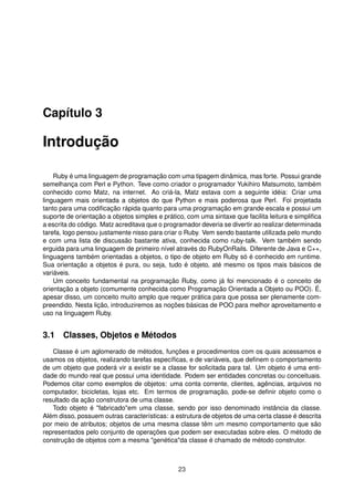 Capítulo 3
Introdução
Ruby é uma linguagem de programação com uma tipagem dinâmica, mas forte. Possui grande
semelhança com Perl e Python. Teve como criador o programador Yukihiro Matsumoto, também
conhecido como Matz, na internet. Ao criá-la, Matz estava com a seguinte idéia: Criar uma
linguagem mais orientada a objetos do que Python e mais poderosa que Perl. Foi projetada
tanto para uma codiﬁcação rápida quanto para uma programação em grande escala e possui um
suporte de orientação a objetos simples e prático, com uma sintaxe que facilita leitura e simpliﬁca
a escrita do código. Matz acreditava que o programador deveria se divertir ao realizar determinada
tarefa, logo pensou justamente nisso para criar o Ruby. Vem sendo bastante utilizada pelo mundo
e com uma lista de discussão bastante ativa, conhecida como ruby-talk. Vem também sendo
erguida para uma linguagem de primeiro nível através do RubyOnRails. Diferente de Java e C++,
linguagens também orientadas a objetos, o tipo de objeto em Ruby só é conhecido em runtime.
Sua orientação a objetos é pura, ou seja, tudo é objeto, até mesmo os tipos mais básicos de
variáveis.
Um conceito fundamental na programação Ruby, como já foi mencionado é o conceito de
orientação a objeto (comumente conhecida como Programação Orientada a Objeto ou POO). É,
apesar disso, um conceito muito amplo que requer prática para que possa ser plenamente com-
preendido. Nesta lição, introduziremos as noções básicas de POO para melhor aproveitamento e
uso na linguagem Ruby.
3.1 Classes, Objetos e Métodos
Classe é um aglomerado de métodos, funções e procedimentos com os quais acessamos e
usamos os objetos, realizando tarefas especíﬁcas, e de variáveis, que deﬁnem o comportamento
de um objeto que poderá vir a existir se a classe for solicitada para tal. Um objeto é uma enti-
dade do mundo real que possui uma identidade. Podem ser entidades concretas ou conceituais.
Podemos citar como exemplos de objetos: uma conta corrente, clientes, agências, arquivos no
computador, bicicletas, lojas etc. Em termos de programação, pode-se deﬁnir objeto como o
resultado da ação construtora de uma classe.
Todo objeto é "fabricado"em uma classe, sendo por isso denominado instância da classe.
Além disso, possuem outras características: a estrutura de objetos de uma certa classe é descrita
por meio de atributos; objetos de uma mesma classe têm um mesmo comportamento que são
representados pelo conjunto de operações que podem ser executadas sobre eles. O método de
construção de objetos com a mesma "genética"da classe é chamado de método construtor.
23
 