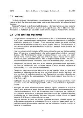 CDTC Centro de Difusão de Tecnologia e Conhecimento Brasil/DF
3.2 Variaveis
Variáveis de classe: há situações em que se deseja que todos os objetos compartilhem a
mesma variável. O procedimento para realizar esse compartilhamento é a deﬁnição de variáveis
de classe;
Pacotes (Packages): conjunto organizado de classes e demais arquivos que estão relaciona-
dos através de um propósito comum ou atuam com dependências entre si. São muito úteis e
necessários na medida em que são usados para localizar o código da classe de forma eﬁciente.
3.3 Outro conceitos importantes
• Encapsulamento: imprescindível ao entendimento de POO e ao aprendizado da liguagem
Ruby, já que é indispensável para contribuir com a diminuição dos malefícios causados pela
interferência externa sobre os dados. É uma técnica que consiste em ocultar no objeto
algumas de suas variáveis (ou campos) e alguns de seus métodos. É importantíssimo na
medida em que deixa o programa robusto, impedindo o acesso a certas partes de seu
funcionamento;
• Herança: outro conceito importante na POO é o conceito de herança, que signiﬁca que toda
classe deﬁnida como uma subclasse de outra receberá automaticamente todo o conteúdo
da classe-mãe. Tomamos como exemplo uma classe ’Pessoa’, onde possui como propri-
edades: nome, endereço, telefone, cpf e etc. Incluímos a classe ’Pessoa’ em uma classe
’Funcionário’, dessa forma aproveitamos todas as propriedades de ’Pessoa’ e incluímos as
propriedades especíﬁcas de ’Funcionário’, como: data de admissão, cargo, salário e etc;
• Polimorﬁsmo: um conceito mais difícil de ser entendido, porém não menos importante é
o conceito de polimorﬁsmo. Essa diﬁculdade decorre da amplitude desse conceito e de
signiﬁcados em POO. Suas variadas deﬁnições são:
• Overloading: designa um tipo de polimorﬁsmo em que podemos utilizar um nome igual
para designar métodos diferentes que terão lista de parâmetros também diferentes. Isto
tanto em número de parâmetros quanto em tipo. Os objetos de uma classe-mãe podem ser
redeﬁnidos por objetos das suas sub-classes. Variáveis podem assumir tipos diferentes ao
longo da execução;
• Visibilidade: através dos indicadores ’public’ e ’private’ algumas classes e métodos podem
ser visíveis ou não. Os métodos e propriedades públicas serão a interface do objeto com o
usuário;
• Abstração: em termos de desenvolvimento, abstração signiﬁca concentrar-se no que um
objeto é e faz antes de se decidir como ele será implementado. Signiﬁca representar as
características essenciais de um tipo de dado sem incluir o mecanismo que concretiza a
funcionalidade. A abstração é fundamental para conseguir uma boa modularização, que é
uma técnica que tem a estratégia de ’dividir para conquistar’, ou seja, resolver um grande
problema dividindo-o em vários problemas menores.
Pergunta: Variáveis de classe é o conjunto organizado de classes e demais arquivos que
estão relacionadas através de um propósito comum ou atuam com dependências entre si.
São muito úteis e necessárias na medida em que são usadas para localizar o código da
classe de forma eﬁciente.
24
 
