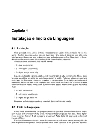 Capítulo 4
Instalação e Início da Linguagem
4.1 Instalação
Para que você possa utilizar o Ruby, é necessário que você o tenha instalado na sua má-
quina. Existem algumas opções para se fazer isso. Uma delas é baixando pelo site oﬁcial
http://www.ruby-lang.org e fazer o download para a plataforma especíﬁca. No entanto, o Debian
possui uma ferramenta muito útil na instalação de determinados programas.
Vamos utilzar tal ferramenta para instalar o Ruby:
• 1 - Abra seu terminal;
• 2 - entre como usuário root;
• 3 - digite: apt-get install ruby
Espere a instalação e pronto, você poderá trabalhar com o ruby normalmente. Nesse caso,
teremos que utilizar um editor de texto (posso sugerir o gedit). Podemos ulilizar um programa
muito bom do Ruby para ir testando o código, o irb (interactive Ruby shell) e com ele não é
necessário o editor de texto. Esse programa será muito útil no início do curso. É bom que vocês
o tenham instalado no seu computador. É possível fazer isso da mesma forma que foi instalado o
Ruby:
• 1 - Abra seu terminal;
• 2 - entre como usuário root;
• 3 - digite: apt-get install irb.
Depois de ter feito tais comandos, o irb estará disponível para ser usado.
4.2 Início da Linguagem
Como vimos anteriormente, um programa muito útil para nos familiarizarmos com a lingua-
gem Ruby é o irb (interactive Ruby shell). Vamos conhecer um pouco mais dele. Basta digitar:
irb no terminal. Pronto! É só começar a programar! Após digitar irb aparecerá no terminal:
irb(main):001:0>
Entre parênteses encontra-se o nome do programa que está sendo rodado; em seguida, de-
pois do primeiro dois pontos, temos quantas linhas foram digitadas e em que linha estamos;
25
 