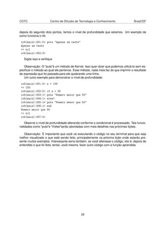 CDTC Centro de Difusão de Tecnologia e Conhecimento Brasil/DF
depois do segundo dois pontos, temos o nível de profundidade que estamos. Um exemplo de
como funciona o irb:
irb(main):001:0> puts "Apenas um teste"
Apenas um teste
=> nil
irb(main):002:0>
Digite isso e veriﬁque
Observação: O "puts"é um método de Kernel. Isso quer dizer que podemos utilizá-lo sem es-
peciﬁcar o método ao qual ele pertence. Esse método, nada mais faz do que imprimir o resultado
da expressão que foi passada para ele quebrando uma linha.
Um outro exemplo para demonstrar o nível de profundidade:
irb(main):001:0> a = 100
=> 100
irb(main):002:0> if a > 50
irb(main):003:1> puts "Numero maior que 50"
irb(main):004:1> else!
irb(main):005:1* puts "Numero menor que 50"
irb(main):006:1> end
Numero maior que 50
=> nil
irb(main):007:0>
Observe o nível de profundidade alterando conforme o condicional é processado. Tais funcio-
nalidades como "puts"e "if/else"serão abordadas com mais detalhes nas próximas lições.
Observação: É importante que você vá executando o código no seu terminal para que seja
melhor visualizado o que está sendo feito, principalemente na próxima lição onde estarão pre-
sente muitos exemplos. Interessante seria também, se você alterasse o código, isto é, depois de
entendido o que foi feito, tentar, você mesmo, fazer outro código com a função aprendida.
26
 